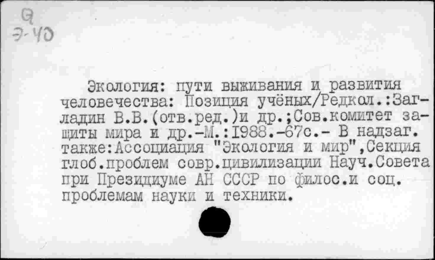 ﻿Экология: пути выживания и развития человечества: Позиция учёных/Редкол.:Загладил В.В.(отв.ред.)и др.;Сов.комитет защиты мира и др.-М.:1988.-67с.- В надзаг. такжеАссоциация ’’Экология и мир”, Секция глоб.проблем совр.цивилизации Науч.Совета при Президиуме АН СССР по филос.и соц. проблемам науки и техники.